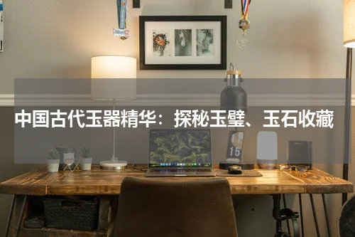  中国古代玉器精华：探秘玉璧、玉石收藏
