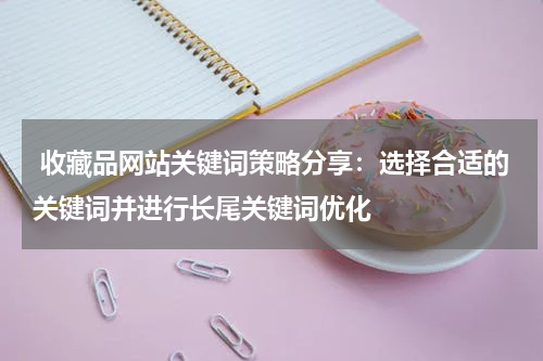  收藏品网站关键词策略分享：选择合适的关键词并进行长尾关键词优化