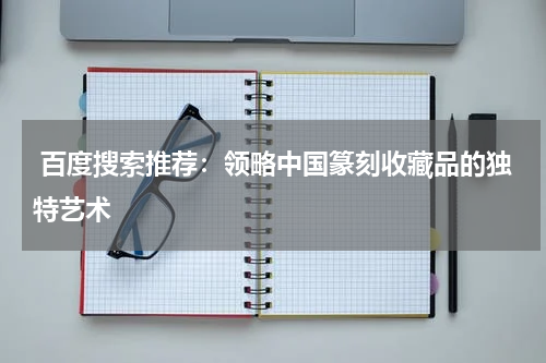  百度搜索推荐：领略中国篆刻收藏品的独特艺术