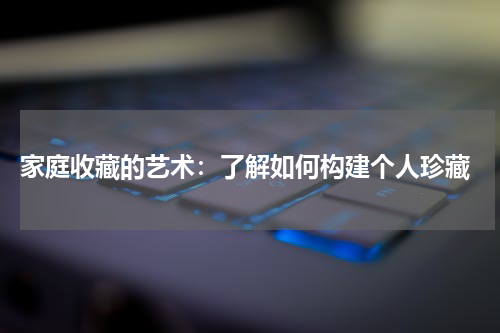  家庭收藏的艺术：了解如何构建个人珍藏