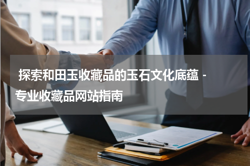  探索和田玉收藏品的玉石文化底蕴 - 专业收藏品网站指南