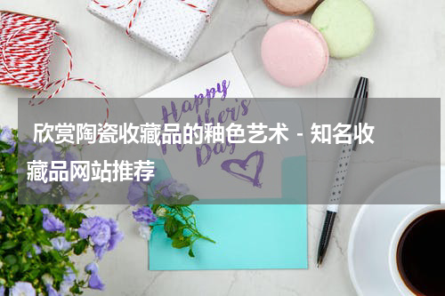  欣赏陶瓷收藏品的釉色艺术 - 知名收藏品网站推荐