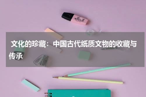  文化的珍藏：中国古代纸质文物的收藏与传承