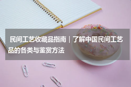  民间工艺收藏品指南｜了解中国民间工艺品的各类与鉴赏方法