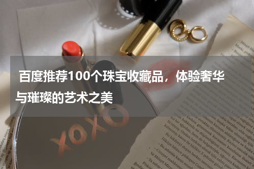  百度推荐100个珠宝收藏品，体验奢华与璀璨的艺术之美