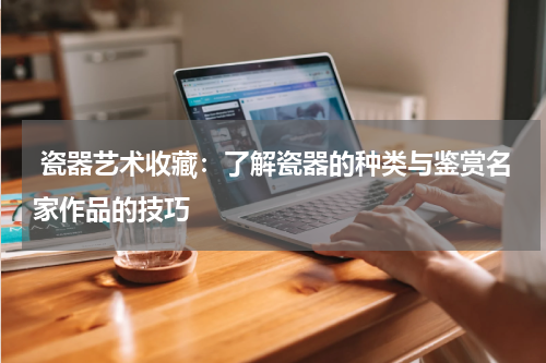  瓷器艺术收藏：了解瓷器的种类与鉴赏名家作品的技巧