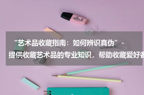  “艺术品收藏指南：如何辨识真伪”- 提供收藏艺术品的专业知识，帮助收藏爱好者鉴别真伪。