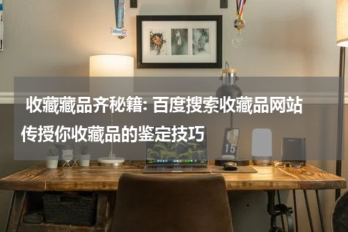  收藏藏品齐秘籍: 百度搜索收藏品网站传授你收藏品的鉴定技巧