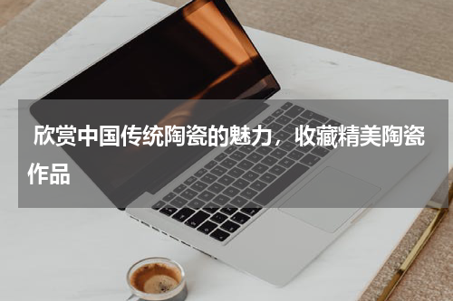  欣赏中国传统陶瓷的魅力，收藏精美陶瓷作品