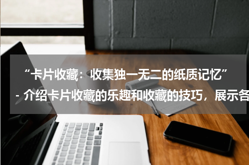  “卡片收藏：收集独一无二的纸质记忆”- 介绍卡片收藏的乐趣和收藏的技巧，展示各种类型的卡片收藏品。
