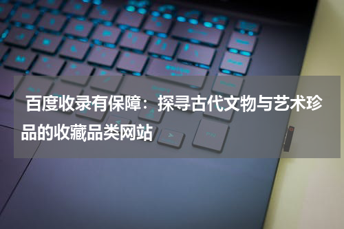  百度收录有保障：探寻古代文物与艺术珍品的收藏品类网站