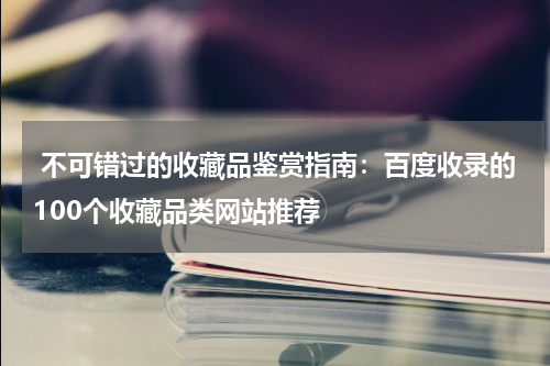  不可错过的收藏品鉴赏指南：百度收录的100个收藏品类网站推荐