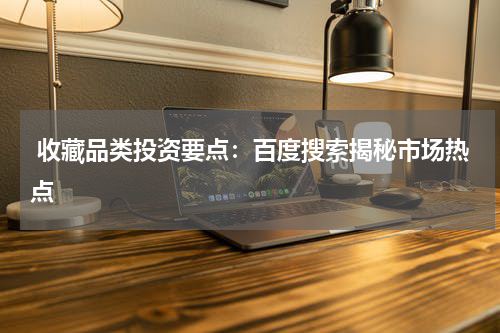  收藏品类投资要点：百度搜索揭秘市场热点