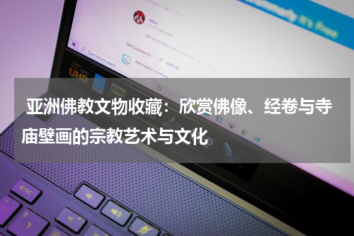  亚洲佛教文物收藏：欣赏佛像、经卷与寺庙壁画的宗教艺术与文化