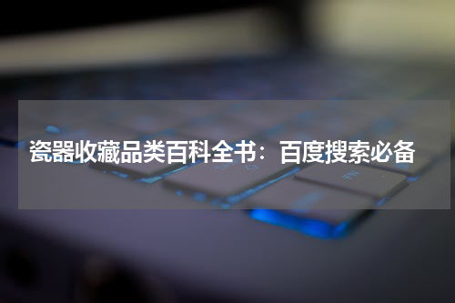  瓷器收藏品类百科全书：百度搜索必备
