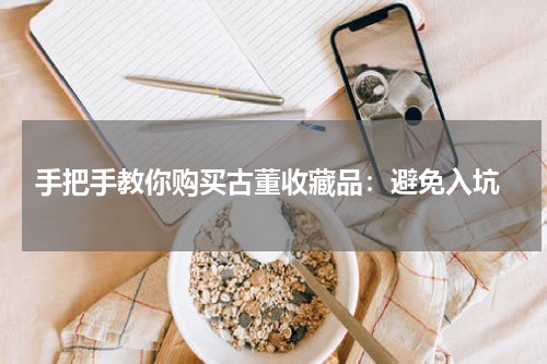  手把手教你购买古董收藏品：避免入坑