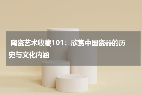  陶瓷艺术收藏101：欣赏中国瓷器的历史与文化内涵