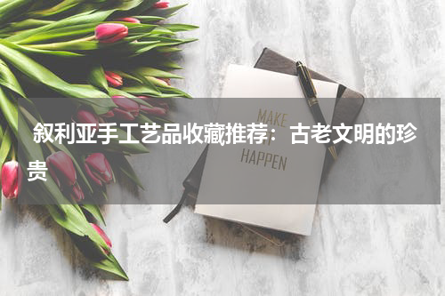  叙利亚手工艺品收藏推荐：古老文明的珍贵