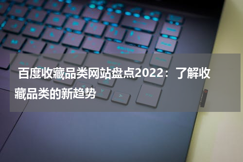  百度收藏品类网站盘点2022：了解收藏品类的新趋势