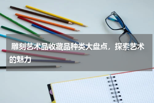  雕刻艺术品收藏品种类大盘点，探索艺术的魅力