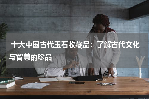  十大中国古代玉石收藏品：了解古代文化与智慧的珍品
