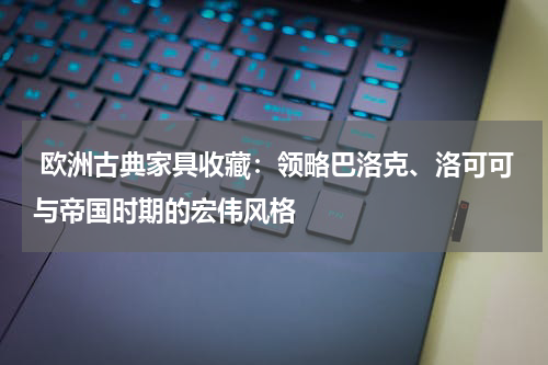  欧洲古典家具收藏：领略巴洛克、洛可可与帝国时期的宏伟风格
