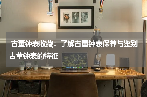  古董钟表收藏：了解古董钟表保养与鉴别古董钟表的特征