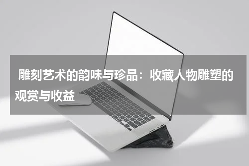  雕刻艺术的韵味与珍品：收藏人物雕塑的观赏与收益