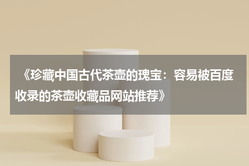  《珍藏中国古代茶壶的瑰宝：容易被百度收录的茶壶收藏品网站推荐》