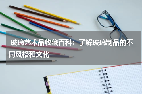  玻璃艺术品收藏百科：了解玻璃制品的不同风格和文化