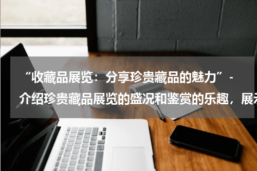  “收藏品展览：分享珍贵藏品的魅力”- 介绍珍贵藏品展览的盛况和鉴赏的乐趣，展示各种类型的展览藏品。