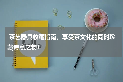  茶艺器具收藏指南，享受茶文化的同时珍藏诗意之物！