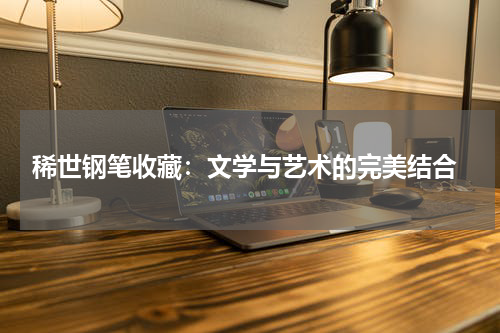  稀世钢笔收藏：文学与艺术的完美结合