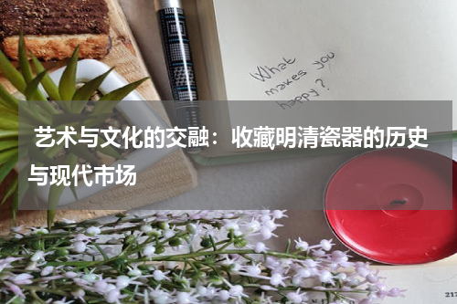  艺术与文化的交融：收藏明清瓷器的历史与现代市场