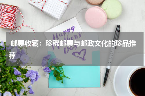  邮票收藏：珍稀邮票与邮政文化的珍品推荐