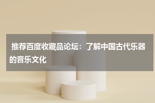  推荐百度收藏品论坛：了解中国古代乐器的音乐文化