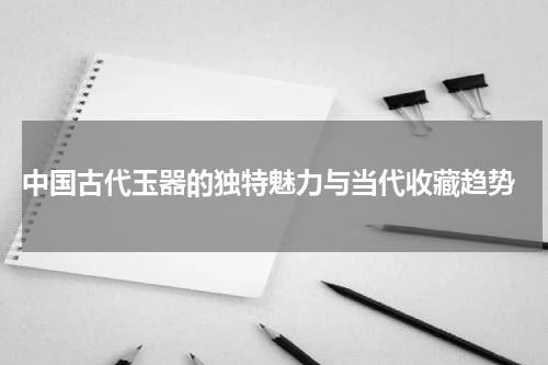  中国古代玉器的独特魅力与当代收藏趋势