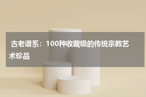  古老谱系：100种收藏级的传统宗教艺术珍品