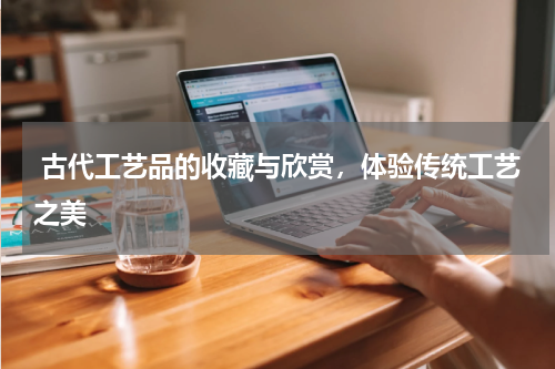  古代工艺品的收藏与欣赏，体验传统工艺之美