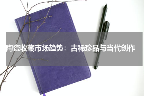  陶瓷收藏市场趋势：古稀珍品与当代创作