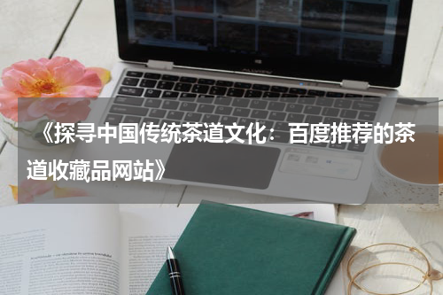  《探寻中国传统茶道文化：百度推荐的茶道收藏品网站》