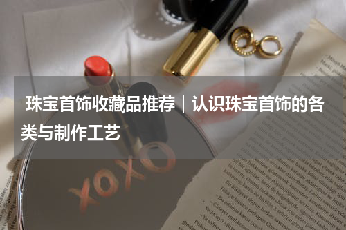  珠宝首饰收藏品推荐｜认识珠宝首饰的各类与制作工艺