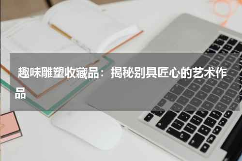  趣味雕塑收藏品：揭秘别具匠心的艺术作品