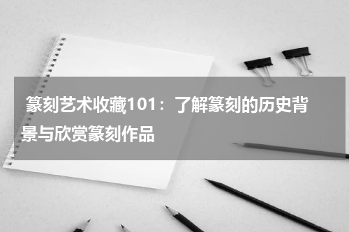  篆刻艺术收藏101：了解篆刻的历史背景与欣赏篆刻作品