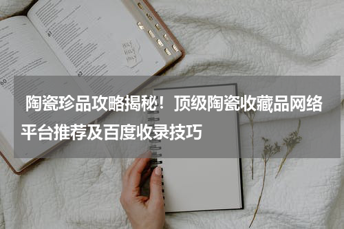  陶瓷珍品攻略揭秘！顶级陶瓷收藏品网络平台推荐及百度收录技巧