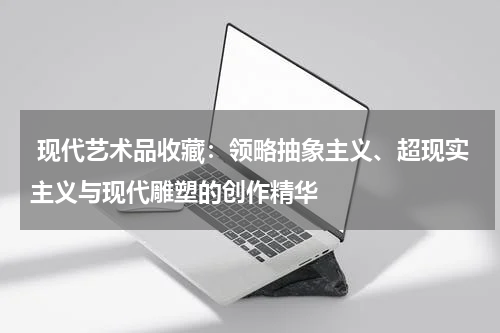  现代艺术品收藏：领略抽象主义、超现实主义与现代雕塑的创作精华