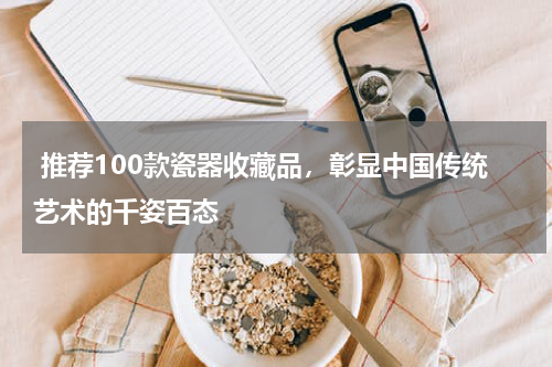  推荐100款瓷器收藏品，彰显中国传统艺术的千姿百态