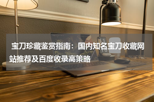  宝刀珍藏鉴赏指南：国内知名宝刀收藏网站推荐及百度收录高策略