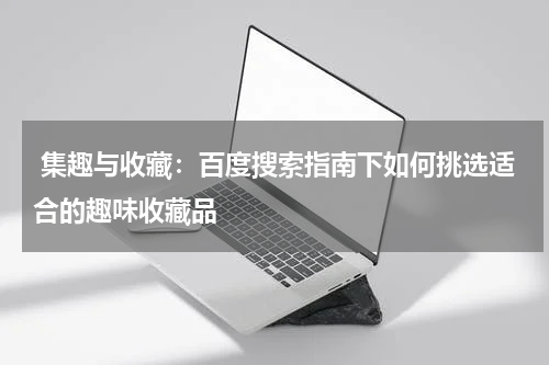  集趣与收藏：百度搜索指南下如何挑选适合的趣味收藏品