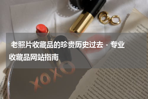  老照片收藏品的珍贵历史过去 - 专业收藏品网站指南